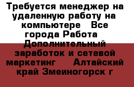 Требуется менеджер на удаленную работу на компьютере - Все города Работа » Дополнительный заработок и сетевой маркетинг   . Алтайский край,Змеиногорск г.